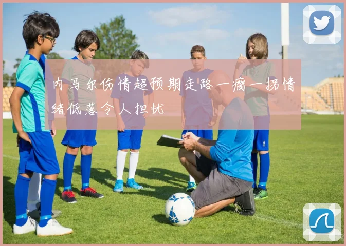 内马尔伤情超预期走路一瘸一拐情绪低落令人担忧