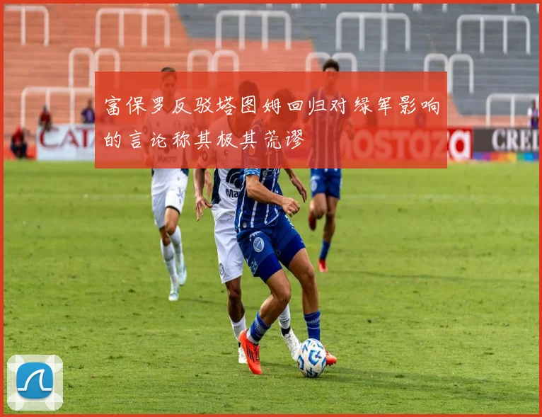 富保罗反驳塔图姆回归对绿军影响的言论称其极其荒谬