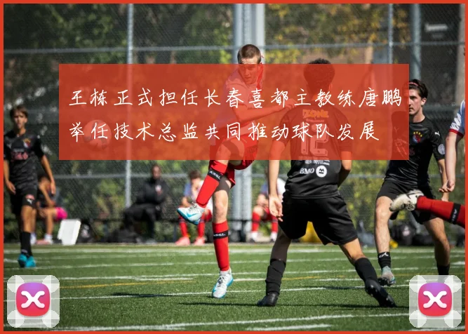 王栋正式担任长春喜都主教练唐鹏举任技术总监共同推动球队发展