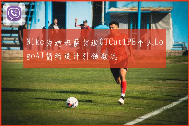 Nike为迪班萨打造GTCut1PE个人LogoAJ简约设计引领潮流