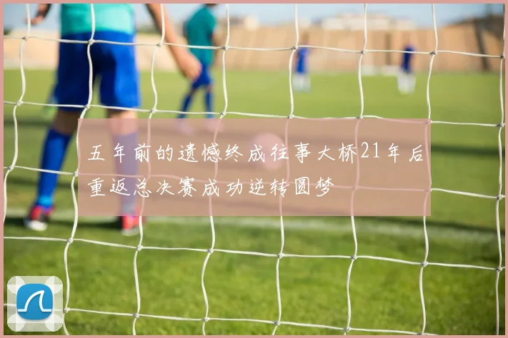 五年前的遗憾终成往事大桥21年后重返总决赛成功逆转圆梦