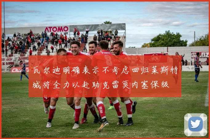 瓦尔迪明确表示不考虑回归莱斯特城将全力以赴助克雷莫内塞保级