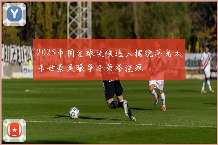 2025中国金球奖候选人揭晓蒋光太韦世豪吴曦争夺荣誉桂冠
