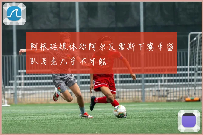 阿根廷媒体称阿尔瓦雷斯下赛季留队马竞几乎不可能