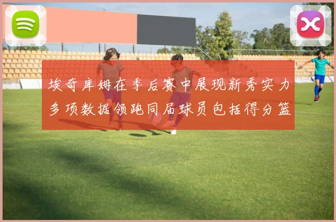 埃奇库姆在季后赛中展现新秀实力多项数据领跑同届球员包括得分篮板助攻抢断三分