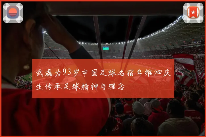 武磊为93岁中国足球名宿年维泗庆生传承足球精神与理念
