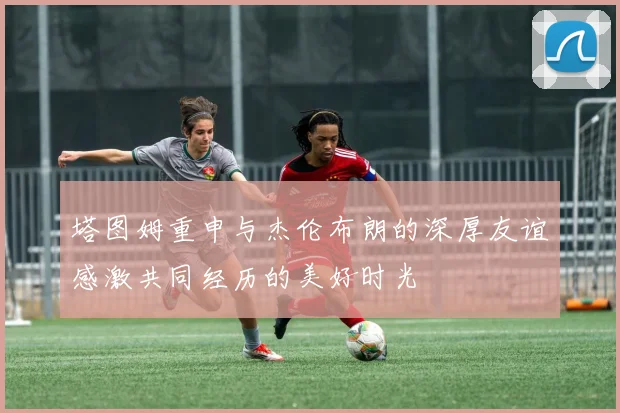塔图姆重申与杰伦布朗的深厚友谊感激共同经历的美好时光