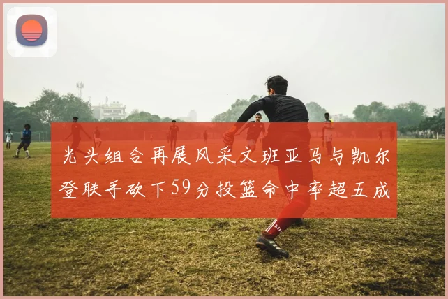 光头组合再展风采文班亚马与凯尔登联手砍下59分投篮命中率超五成