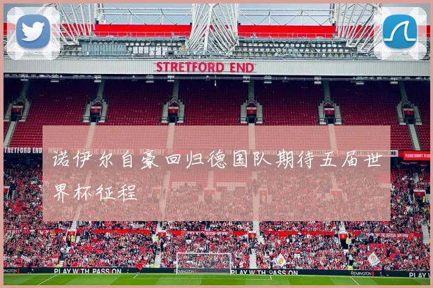 诺伊尔自豪回归德国队期待五届世界杯征程