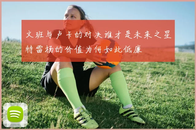 文班与卢卡的对决谁才是未来之星特雷杨的价值为何如此低廉