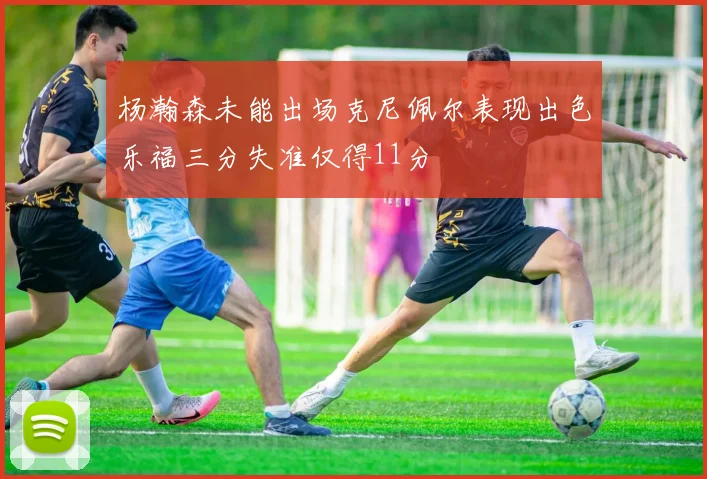 杨瀚森未能出场克尼佩尔表现出色乐福三分失准仅得11分