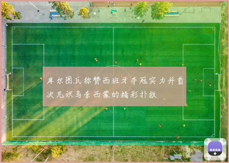 库尔图瓦称赞西班牙夺冠实力并首次见识乌奈西蒙的精彩扑救