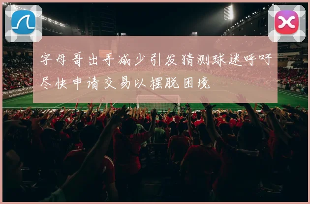 字母哥出手减少引发猜测球迷呼吁尽快申请交易以摆脱困境