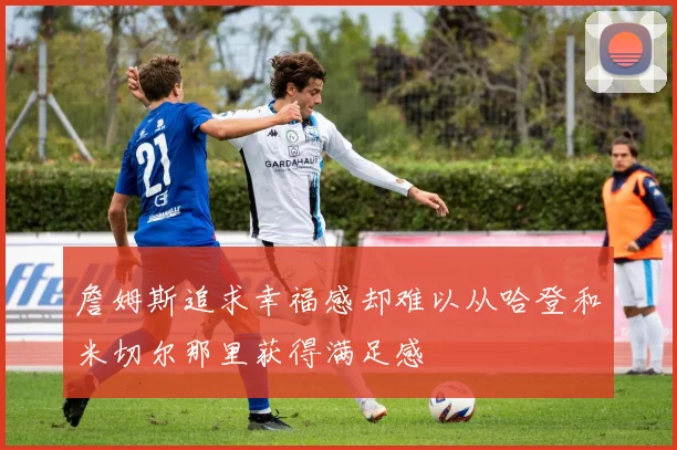 詹姆斯追求幸福感却难以从哈登和米切尔那里获得满足感