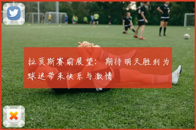 拉莫斯赛前展望：期待明天胜利为球迷带来快乐与激情