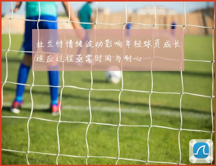 杜兰特情绪波动影响年轻球员成长适应过程亟需时间与耐心