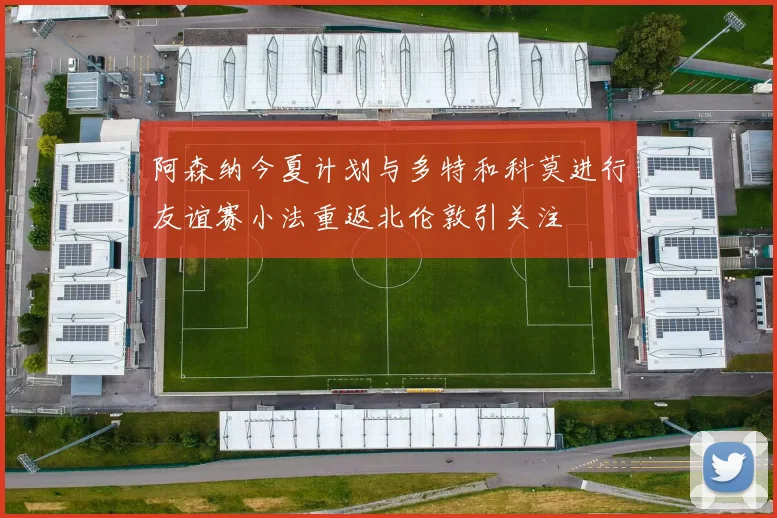 阿森纳今夏计划与多特和科莫进行友谊赛小法重返北伦敦引关注