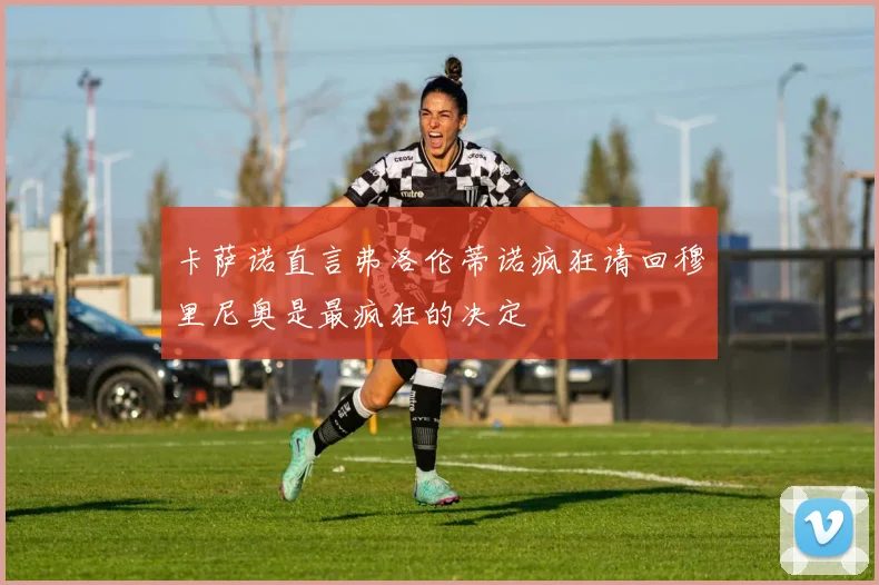 卡萨诺直言弗洛伦蒂诺疯狂请回穆里尼奥是最疯狂的决定