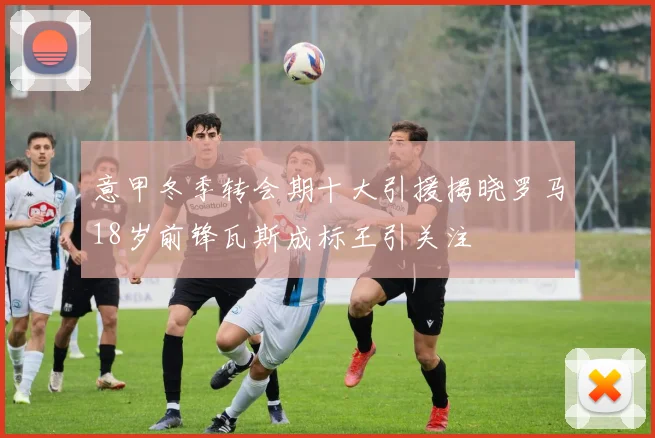 意甲冬季转会期十大引援揭晓罗马18岁前锋瓦斯成标王引关注
