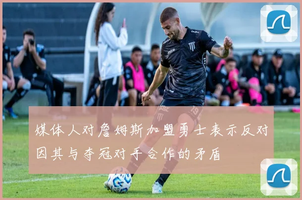 媒体人对詹姆斯加盟勇士表示反对因其与夺冠对手合作的矛盾
