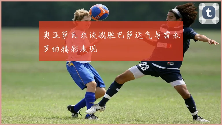奥亚萨瓦尔谈战胜巴萨运气与雷米罗的精彩表现